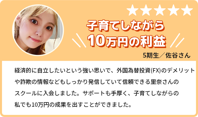 子育てしながら10万円の利益。経済的に自立したいという強い思いで、トレードのデメリットや詐欺の情報などもしっかり発信していて信頼できる里奈さんのスクールに入会しました。サポートも手厚く、子育てしながらの私でも10万円の成果を出すことができました。