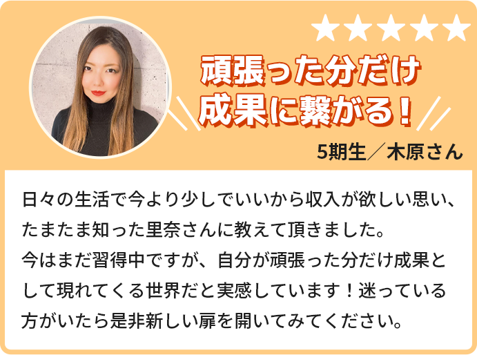 頑張った分だけ成果につながる！日々の生活で今より少しでいいから収入が欲しいと思い、たまたま知った里奈さんに教えて頂きました。今はまだ習得中ですが、自分が頑張った分だけ成果として現れてくる世界だと実感しています！迷っている方がいたらぜひ新しい扉を開けてみてください。