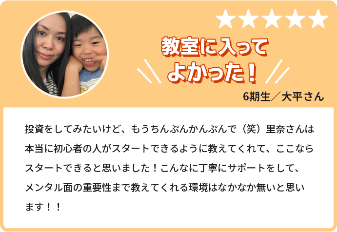 教室に入ってよかった！投資をしてみたいけど、もうちんぷんかんぷんで。里奈さんは本当に初心者の人がスタートできるように教えてくれて、ここならスタートできると思いました！こんなに丁寧にサポートをして、メンタル面の重要性まで教えてくれる環境はなかなか無いと思います！