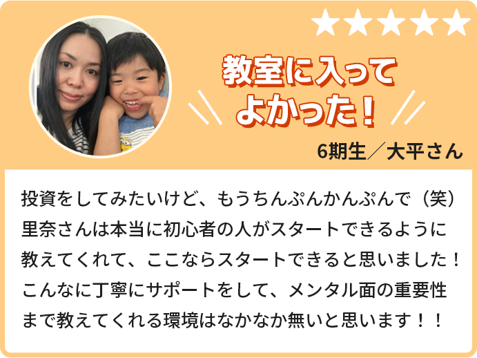 教室に入ってよかった！投資をしてみたいけど、もうちんぷんかんぷんで。里奈さんは本当に初心者の人がスタートできるように教えてくれて、ここならスタートできると思いました！こんなに丁寧にサポートをして、メンタル面の重要性まで教えてくれる環境はなかなか無いと思います！