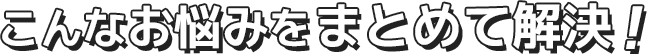 こんなお悩みをまとめて解決！