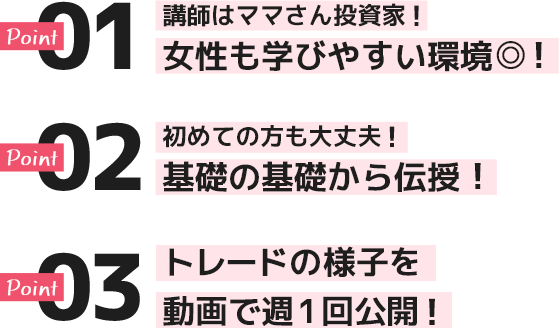 ポイント１講師はママさん投資家！女性も学びやすい環境！ポイント２初めての方も大丈夫！基礎の基礎から伝授！ポイント３トレードの様子を動画で週１回公開！